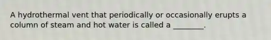 A hydrothermal vent that periodically or occasionally erupts a column of steam and hot water is called a ________.