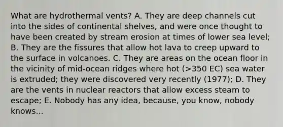 What are hydrothermal vents? A. They are deep channels cut into the sides of continental shelves, and were once thought to have been created by stream erosion at times of lower sea level; B. They are the fissures that allow hot lava to creep upward to the surface in volcanoes. C. They are areas on the ocean floor in the vicinity of mid-ocean ridges where hot (>350 EC) sea water is extruded; they were discovered very recently (1977); D. They are the vents in nuclear reactors that allow excess steam to escape; E. Nobody has any idea, because, you know, nobody knows...