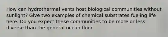 How can hydrothermal vents host biological communities without sunlight? Give two examples of chemical substrates fueling life here. Do you expect these communities to be more or less diverse than the general ocean floor