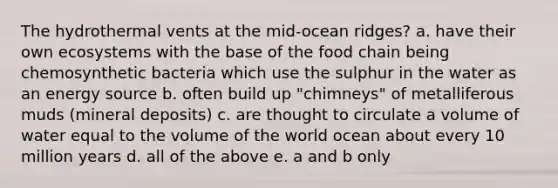 The hydrothermal vents at the mid-ocean ridges? a. have their own ecosystems with the base of the food chain being chemosynthetic bacteria which use the sulphur in the water as an energy source b. often build up "chimneys" of metalliferous muds (mineral deposits) c. are thought to circulate a volume of water equal to the volume of the world ocean about every 10 million years d. all of the above e. a and b only