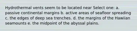 Hydrothermal vents seem to be located near Select one: a. passive continental margins b. active areas of seafloor spreading c. the edges of deep sea trenches. d. the margins of the Hawiian seamounts e. the midpoint of the abyssal plains.