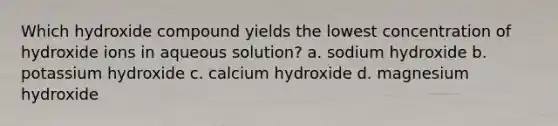 Which hydroxide compound yields the lowest concentration of hydroxide ions in aqueous solution? a. sodium hydroxide b. potassium hydroxide c. calcium hydroxide d. magnesium hydroxide