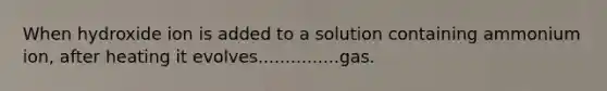 When hydroxide ion is added to a solution containing ammonium ion, after heating it evolves...............gas.