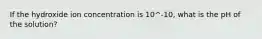 If the hydroxide ion concentration is 10^-10, what is the pH of the solution?