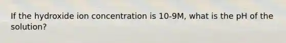 If the hydroxide ion concentration is 10-9M, what is the pH of the solution?