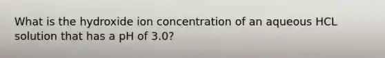 What is the hydroxide ion concentration of an aqueous HCL solution that has a pH of 3.0?