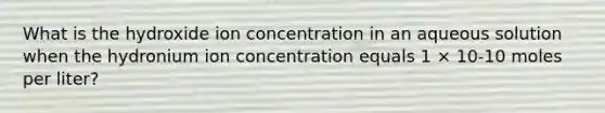 What is the hydroxide ion concentration in an aqueous solution when the hydronium ion concentration equals 1 × 10-10 moles per liter?