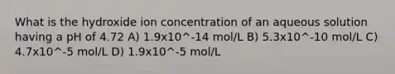 What is the hydroxide ion concentration of an aqueous solution having a pH of 4.72 A) 1.9x10^-14 mol/L B) 5.3x10^-10 mol/L C) 4.7x10^-5 mol/L D) 1.9x10^-5 mol/L