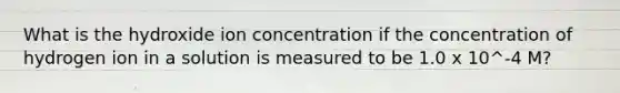 What is the hydroxide ion concentration if the concentration of hydrogen ion in a solution is measured to be 1.0 x 10^-4 M?