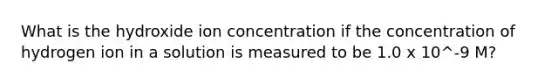 What is the hydroxide ion concentration if the concentration of hydrogen ion in a solution is measured to be 1.0 x 10^-9 M?