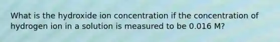 What is the hydroxide ion concentration if the concentration of hydrogen ion in a solution is measured to be 0.016 M?