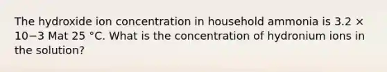 The hydroxide ion concentration in household ammonia is 3.2 × 10−3 Mat 25 °C. What is the concentration of hydronium ions in the solution?