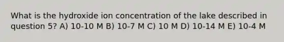 What is the hydroxide ion concentration of the lake described in question 5? A) 10-10 M B) 10-7 M C) 10 M D) 10-14 M E) 10-4 M