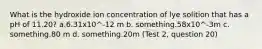 What is the hydroxide ion concentration of lye solition that has a pH of 11.20? a.6.31x10^-12 m b. something.58x10^-3m c. something.80 m d. something.20m (Test 2, question 20)