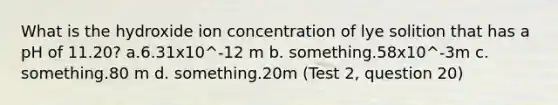 What is the hydroxide ion concentration of lye solition that has a pH of 11.20? a.6.31x10^-12 m b. something.58x10^-3m c. something.80 m d. something.20m (Test 2, question 20)