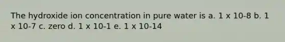 The hydroxide ion concentration in pure water is a. 1 x 10-8 b. 1 x 10-7 c. zero d. 1 x 10-1 e. 1 x 10-14