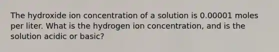 The hydroxide ion concentration of a solution is 0.00001 moles per liter. What is the hydrogen ion concentration, and is the solution acidic or basic?