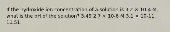 If the hydroxide ion concentration of a solution is 3.2 × 10-4 M, what is the pH of the solution? 3.49 2.7 × 10-6 M 3.1 × 10-11 10.51