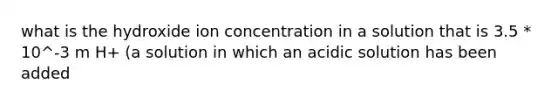 what is the hydroxide ion concentration in a solution that is 3.5 * 10^-3 m H+ (a solution in which an acidic solution has been added