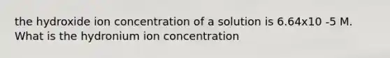 the hydroxide ion concentration of a solution is 6.64x10 -5 M. What is the hydronium ion concentration