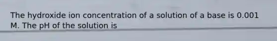 The hydroxide ion concentration of a solution of a base is 0.001 M. The pH of the solution is