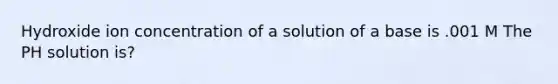 Hydroxide ion concentration of a solution of a base is .001 M The PH solution is?