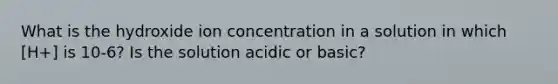 What is the hydroxide ion concentration in a solution in which [H+] is 10-6? Is the solution acidic or basic?