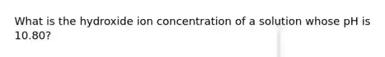 What is the hydroxide ion concentration of a solution whose pH is 10.80?