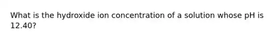 What is the hydroxide ion concentration of a solution whose pH is 12.40?