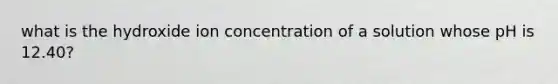 what is the hydroxide ion concentration of a solution whose pH is 12.40?