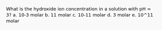 What is the hydroxide ion concentration in a solution with pH = 3? a. 10-3 molar b. 11 molar c. 10-11 molar d. 3 molar e. 10^11 molar