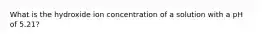 What is the hydroxide ion concentration of a solution with a pH of 5.21?