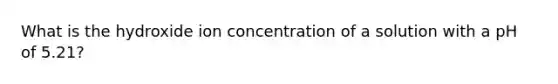 What is the hydroxide ion concentration of a solution with a pH of 5.21?