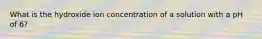 What is the hydroxide ion concentration of a solution with a pH of 6?