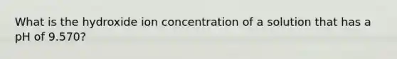 What is the hydroxide ion concentration of a solution that has a pH of 9.570?