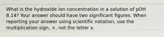 What is the hydroxide ion concentration in a solution of pOH 8.14? Your answer should have two significant figures. When reporting your answer using scientific notation, use the multiplication sign, ×, not the letter x.