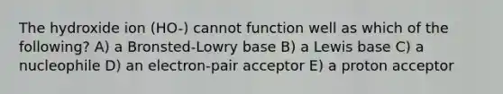 The hydroxide ion (HO-) cannot function well as which of the following? A) a Bronsted-Lowry base B) a Lewis base C) a nucleophile D) an electron-pair acceptor E) a proton acceptor