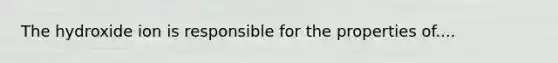 The hydroxide ion is responsible for the properties of....