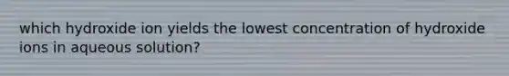 which hydroxide ion yields the lowest concentration of hydroxide ions in aqueous solution?