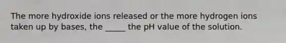 The more hydroxide ions released or the more hydrogen ions taken up by bases, the _____ the pH value of the solution.