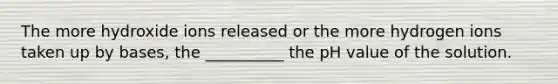 The more hydroxide ions released or the more hydrogen ions taken up by bases, the __________ the pH value of the solution.