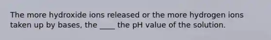 The more hydroxide ions released or the more hydrogen ions taken up by bases, the ____ the pH value of the solution.