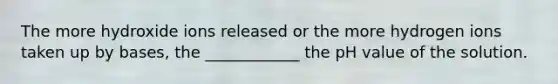 The more hydroxide ions released or the more hydrogen ions taken up by bases, the ____________ the pH value of the solution.
