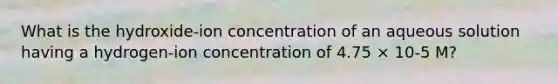 What is the hydroxide-ion concentration of an aqueous solution having a hydrogen-ion concentration of 4.75 × 10-5 M?