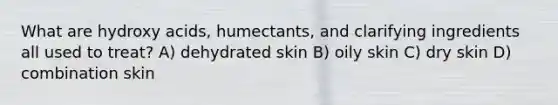 What are hydroxy acids, humectants, and clarifying ingredients all used to treat? A) dehydrated skin B) oily skin C) dry skin D) combination skin