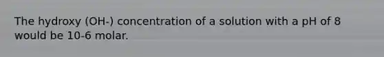 The hydroxy (OH-) concentration of a solution with a pH of 8 would be 10-6 molar.