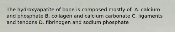 The hydroxyapatite of bone is composed mostly of: A. calcium and phosphate B. collagen and calcium carbonate C. ligaments and tendons D. fibrinogen and sodium phosphate