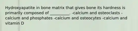 Hydroxyapatite in bone matrix that gives bone its hardness is primarily composed of __________. -calcium and osteoclasts -calcium and phosphates -calcium and osteocytes -calcium and vitamin D