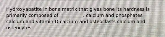 Hydroxyapatite in bone matrix that gives bone its hardness is primarily composed of __________. calcium and phosphates calcium and vitamin D calcium and osteoclasts calcium and osteocytes