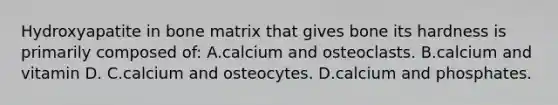 Hydroxyapatite in bone matrix that gives bone its hardness is primarily composed of: A.calcium and osteoclasts. B.calcium and vitamin D. C.calcium and osteocytes. D.calcium and phosphates.